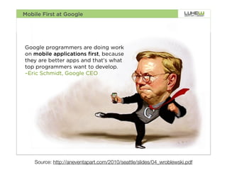 Mobile First at Google




Google programmers are doing work
on mobile applications first, because
they are better apps and that's what
top programmers want to develop.
–Eric Schmidt, Google CEO




                                                                            3




    Source: http://aneventapart.com/2010/seattle/slides/04_wroblewski.pdf
 
