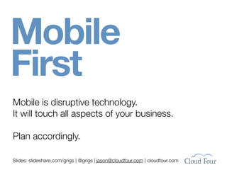 Mobile
First
Mobile is disruptive technology.
It will touch all aspects of your business.

Plan accordingly.

Slides: slideshare.com/grigs | @grigs | jason@cloudfour.com | cloudfour.com
 