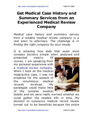          http://www.mosmedicalrecordreview.com/                              1­800­670­2809
Get Medical Case History and
Summary Services from an
Experienced Medical Review
Company
Medical case history and summary service
from a reliable medical review company is a
real boon to attorneys. The challenge is in
finding the right company for your needs.
It is amazing how data that seem most
complex become simple when analyzed and
presented clearly. Of
course, I am speaking from
my personal experience with
a medical review company.
When I took on the medical
malpractice case, I was not
prepared for the assault of
the voluminous medical
records involved. My
paralegals could make little
of the complex medical
details and we were really worried whether we
could gather the needed info in time. My
decision to outsource medical record review
turned out to be beneficial because the entire
         http://www.mosmedicalrecordreview.com/                              1­800­670­2809
 