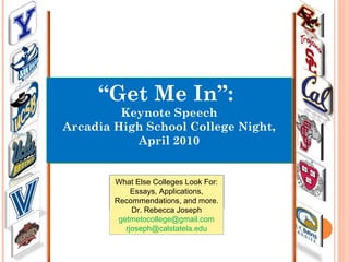 “Get Me In”:
Keynote Speech
Arcadia High School College Night,
April 2010
“Get Me In”:
Keynote Speech
Arcadia High School College Night,
April 2010
What Else Colleges Look For:
Essays, Applications,
Recommendations, and more.
Dr. Rebecca Joseph
getmetocollege@gmail.com
rjoseph@calstatela.edu
 