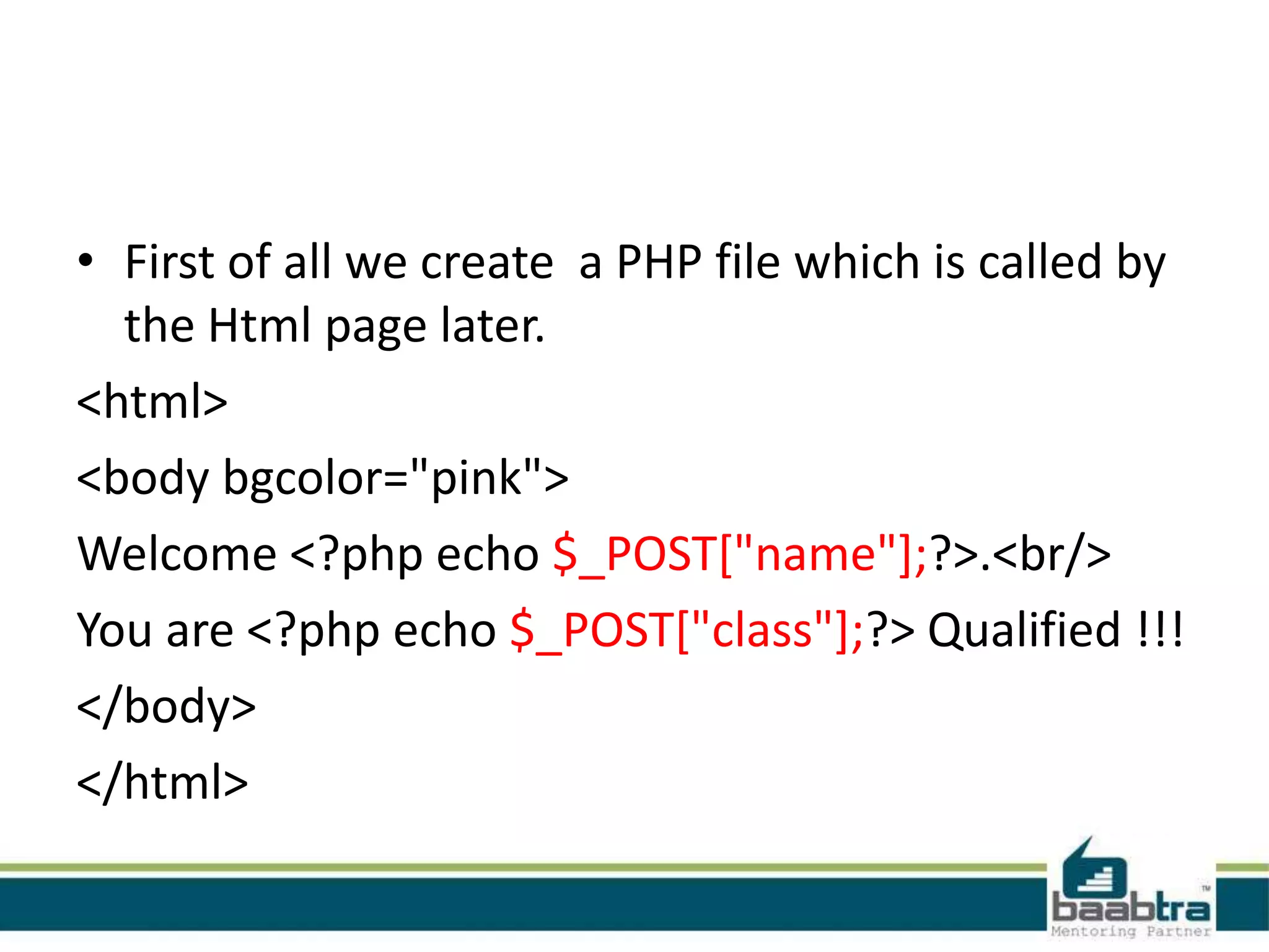 • First of all we create a PHP file which is called by
the Html page later.
<html>
<body bgcolor="pink">
Welcome <?php echo $_POST["name"];?>.<br/>
You are <?php echo $_POST["class"];?> Qualified !!!
</body>
</html>
 