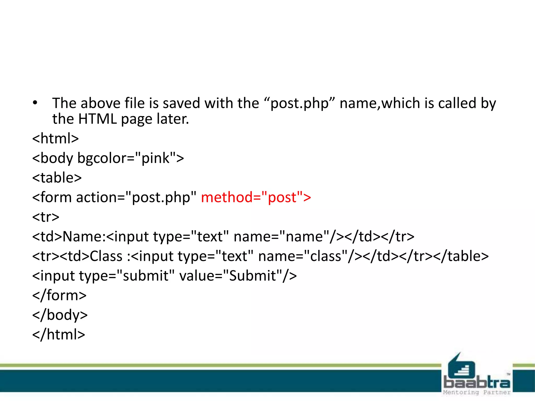 • The above file is saved with the “post.php” name,which is called by
the HTML page later.
<html>
<body bgcolor="pink">
<table>
<form action="post.php" method="post">
<tr>
<td>Name:<input type="text" name="name"/></td></tr>
<tr><td>Class :<input type="text" name="class"/></td></tr></table>
<input type="submit" value="Submit"/>
</form>
</body>
</html>
 