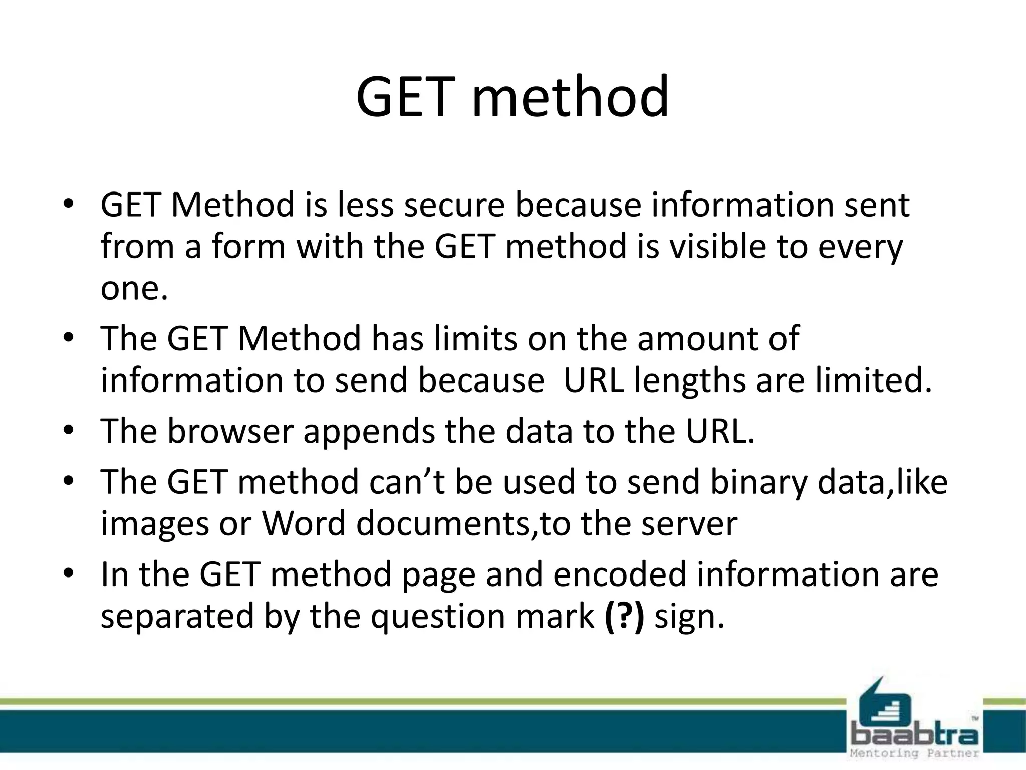 GET method
• GET Method is less secure because information sent
from a form with the GET method is visible to every
one.
• The GET Method has limits on the amount of
information to send because URL lengths are limited.
• The browser appends the data to the URL.
• The GET method can’t be used to send binary data,like
images or Word documents,to the server
• In the GET method page and encoded information are
separated by the question mark (?) sign.
 