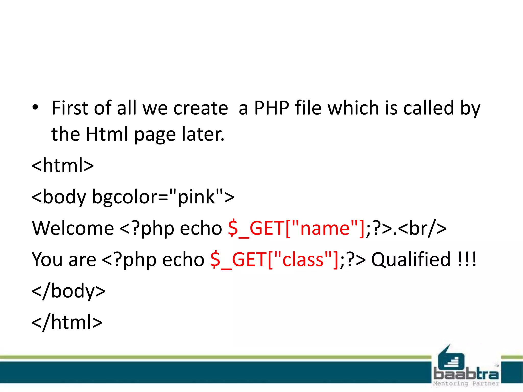 • First of all we create a PHP file which is called by
the Html page later.
<html>
<body bgcolor="pink">
Welcome <?php echo $_GET["name"];?>.<br/>
You are <?php echo $_GET["class"];?> Qualified !!!
</body>
</html>
 