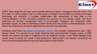 EINST Technology Pte Ltd has a strong operational focus mainly in Singapore and rest of Asia. The
firm offers an active support role to a wide range of research communities by providing the latest
technology and products. It includes collaboration with researchers to help them in the
commercialization of their innovative products and services for the industry needs. The firm’s
balanced and focused management team of technologist’s designers and developers offers
technical support, as well as identifying market trends and new product commercialization, in the
field of bio-medical and photonics applications locally and internationally.
Speaking about their high-speed microscope camera, the company spokesperson said, “High-
Speed Linear THz camera is our brand featuring both unprecedented imaging speed of 5000
frames per second and ease of integration into an industrial process. It has inbuilt ultrafast linear
sensor array to satisfy the needs in Non-Destructive Testing (NDT) and Quality Control(QC) for
various industrial applications employing high-speed conveyors belts.
 