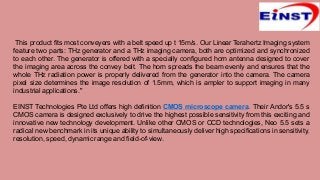 This product fits most conveyers with a belt speed up t 15m/s. Our Linear Terahertz Imaging system
feature two parts: THz generator and a THz imaging camera, both are optimized and synchronized
to each other. The generator is offered with a specially configured horn antenna designed to cover
the imaging area across the convey belt. The horn spreads the beam evenly and ensures that the
whole THz radiation power is properly delivered from the generator into the camera. The camera
pixel size determines the image resolution of 1.5mm, which is ampler to support imaging in many
industrial applications."
EINST Technologies Pte Ltd offers high definition CMOS microscope camera. Their Andor's 5.5 s
CMOS camera is designed exclusively to drive the highest possible sensitivity from this exciting and
innovative new technology development. Unlike other CMOS or CCD technologies, Neo 5.5 sets a
radical new benchmark in its unique ability to simultaneously deliver high specifications in sensitivity,
resolution, speed, dynamic range and field-of-view.
 