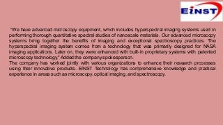 “We have advanced microscopy equipment, which includes hyperspectral imaging systems used in
performing thorough quantitative spectral studies of nanoscale materials. Our advanced microscopy
systems bring together the benefits of imaging and exceptional spectroscopy practices. The
hyperspectral imaging system comes from a technology that was primarily designed for NASA
imaging applications. Later on, they were enhanced with built-in proprietary systems with patented
microscopy technology,"Added the company spokesperson.
The company has worked jointly with various organizations to enhance their research processes
using their innovative products. EINST Technology has comprehensive knowledge and practical
experience in areas such as microscopy, optical imaging, and spectroscopy.
 
