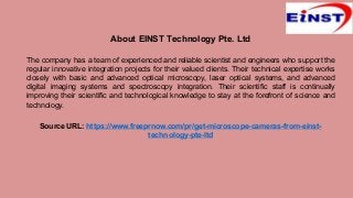 About EINST Technology Pte. Ltd
The company has a team of experienced and reliable scientist and engineers who support the
regular innovative integration projects for their valued clients. Their technical expertise works
closely with basic and advanced optical microscopy, laser optical systems, and advanced
digital imaging systems and spectroscopy integration. Their scientific staff is continually
improving their scientific and technological knowledge to stay at the forefront of science and
technology.
Source URL: https://www.freeprnow.com/pr/get-microscope-cameras-from-einst-
technology-pte-ltd
 