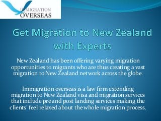 New Zealand has been offering varying migration
opportunities to migrants who are thus creating a vast
migration to New Zealand network across the globe.
Immigration overseas is a law firm extending
migration to New Zealand visa and migration services
that include pre and post landing services making the
clients’ feel relaxed about the whole migration process.
 