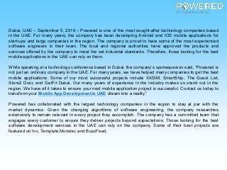 Dubai, UAE – September 5, 2019 – Powered is one of the most sought-after technology companies based
in the UAE. For many years, the company has been developing Android and IOS mobile applications for
start-ups and large companies in the region. The company is proud to have some of the most experienced
software engineers in their team. The local and regional authorities have approved the products and
services offered by the company to meet the set industrial standards. Therefore, those looking for the best
mobile applications in the UAE can rely on them.
While speaking at a technology conference based in Dubai, the company’s spokesperson said, “Powered is
not just an ordinary company in the UAE. For many years, we have helped many companies to get the best
mobile applications. Some of our most successful projects include XXSIM, SmartShip, The Guest List,
Store2 Door, and GetFit Dubai. Our many years of experience in the industry makes us stand out in the
region. We have all it takes to ensure your next mobile application project is successful. Contact us today to
transform your Mobile App Developmentin UAE dream into a reality.”
Powered has collaborated with the largest technology companies in the region to stay at par with the
market dynamics. Given the changing algorithms of software engineering, the company researches
extensively to remain relevant in every project they accomplish. The company has a committed team that
engages every customer to ensure they deliver projects beyond expectations. Those looking for the best
software development services in the UAE can rely on the company. Some of their best projects are
featured on Inc, Template Monster, and BuzzFeed.
 