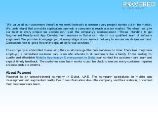 “We value all our customers therefore we work tirelessly to ensure every project stands out in the market.
We understand that a mobile application can help a company to reach a wider market. Therefore, we give
our best in every project we accomplish,” said the company’s spokesperson. “Those intending to get
Augmented Reality and App Development services in Dubai can rely on our qualified team of software
engineers. We promise to engage you at every stage of our service delivery to ensure we deliver our best.
Contact us now to get a free online quotation for our services.”
The company is committed to ensuring their customers get the best services on time. Therefore, they have
employed a committed customer care team who attends to all customers like a family. Those looking for
quality and affordable Mobile Application Development in Dubai can contact the customer care team and
expect timely feedback. The customer care team works round the clock to ensure every customer inquiries
are responded to on time.
About Powered
Powered is an award-winning company in Dubai, UAE. The company specializes in mobile app
development and augmented reality. For more information about the company, visit their website, or contact
their customercare team.
 