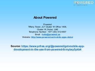 About Powered
Powered
Tiffany Tower, JLT Cluster W Office 1406,
Cluster W, Dubai, UAE
Telephone Number: +971 (50) 912 4567
Email : hello@powered.ae
Website: http://www.powered.ae/mobile-apps-dubai
Source: https://www.prfree.org/@powered/get-mobile-app-
development-in-the-uae-from-powered-6rmybxy5ykb4
 