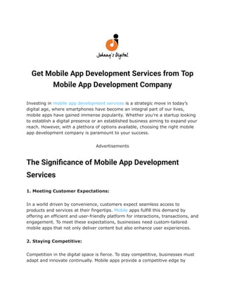 Get Mobile App Development Services from Top
Mobile App Development Company
Investing in mobile app development services is a strategic move in today’s
digital age, where smartphones have become an integral part of our lives,
mobile apps have gained immense popularity. Whether you’re a startup looking
to establish a digital presence or an established business aiming to expand your
reach. However, with a plethora of options available, choosing the right mobile
app development company is paramount to your success.
Advertisements
The Significance of Mobile App Development
Services
1. Meeting Customer Expectations:
In a world driven by convenience, customers expect seamless access to
products and services at their fingertips. Mobile apps fulfill this demand by
offering an efficient and user-friendly platform for interactions, transactions, and
engagement. To meet these expectations, businesses need custom-tailored
mobile apps that not only deliver content but also enhance user experiences.
2. Staying Competitive:
Competition in the digital space is fierce. To stay competitive, businesses must
adapt and innovate continually. Mobile apps provide a competitive edge by
 