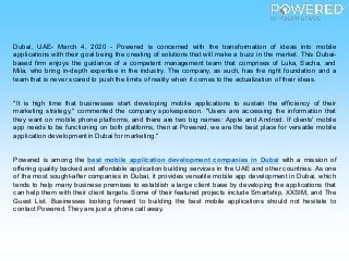 Dubai, UAE- March 4, 2020 - Powered is concerned with the transformation of ideas into mobile
applications with their goal being the creating of solutions that will make a buzz in the market. This Dubai-
based firm enjoys the guidance of a competent management team that comprises of Luka, Sacha, and
Mila, who bring in-depth expertise in the industry. The company, as such, has the right foundation and a
team that is never scared to push the limits of reality when it comes to the actualization of their ideas.
"It is high time that businesses start developing mobile applications to sustain the efficiency of their
marketing strategy," commented the company spokesperson. "Users are accessing the information that
they want on mobile phone platforms, and there are two big names: Apple and Android. If clients' mobile
app needs to be functioning on both platforms, then at Powered, we are the best place for versatile mobile
application development in Dubai for marketing."
Powered is among the best mobile application development companies in Dubai with a mission of
offering quality backed and affordable application building services in the UAE and other countries. As one
of the most sought-after companies in Dubai, it provides versatile mobile app development in Dubai, which
tends to help many business premises to establish a large client base by developing the applications that
can help them with their client targets. Some of their featured projects include Smartship, XXSIM, and The
Guest List. Businesses looking forward to building the best mobile applications should not hesitate to
contact Powered.They are just a phone call away.
 