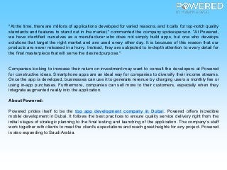"At the time, there are millions of applications developed for varied reasons, and it calls for top-notch quality
standards and features to stand out in the market," commented the company spokesperson. "At Powered,
we have identified ourselves as a manufacturer who does not simply build apps, but one who develops
solutions that target the right market and are used every other day. It is because of this reason that our
products are never released in a hurry. Instead, they are subjected to in-depth attention to every detail for
the final masterpiece that will serve the desired purpose."
Companies looking to increase their return on investment may want to consult the developers at Powered
for constructive ideas. Smartphone apps are an ideal way for companies to diversify their income streams.
Once the app is developed, businesses can use it to generate revenue by charging users a monthly fee or
using in-app purchases. Furthermore, companies can sell more to their customers, especially when they
integrate augmented reality into the application.
About Powered:
Powered prides itself to be the top app development company in Dubai. Powered offers incredible
mobile development in Dubai. It follows the best practices to ensure quality service delivery right from the
initial stages of strategic planning to the final testing and launching of the application. The company’s staff
work together with clients to meet the client’s expectations and reach great heights for any project. Powered
is also expanding to SaudiArabia.
 