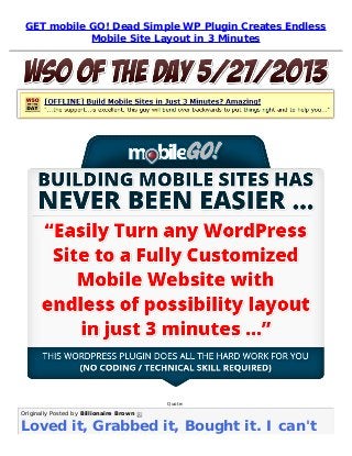 GET mobile GO! Dead Simple WP Plugin Creates Endless
Mobile Site Layout in 3 Minutes
Quote:
Originally Posted by Billionaire Brown 
Loved it, Grabbed it, Bought it. I can't
 