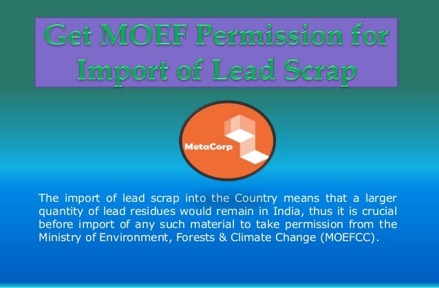 The import of lead scrap into the Country means that a larger
quantity of lead residues would remain in India, thus it is crucial
before import of any such material to take permission from the
Ministry of Environment, Forests & Climate Change (MOEFCC).
 
