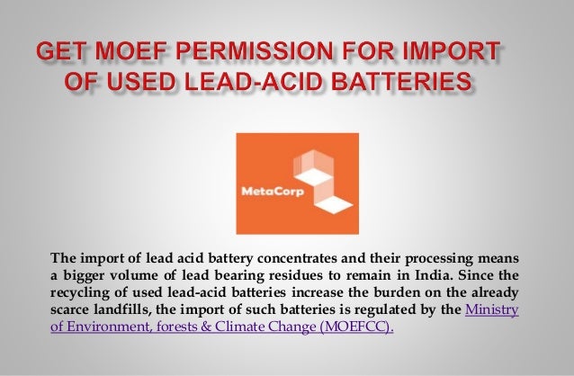 The import of lead acid battery concentrates and their processing means
a bigger volume of lead bearing residues to remain in India. Since the
recycling of used lead-acid batteries increase the burden on the already
scarce landfills, the import of such batteries is regulated by the Ministry
of Environment, forests & Climate Change (MOEFCC).
 