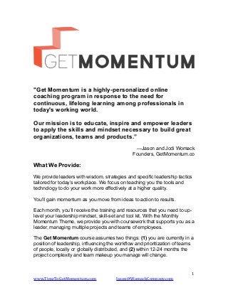!
"Get Momentum is a highly-personalized online
coaching program in response to the need for
continuous, lifelong learning among professionals in
today's working world.
Our mission is to educate, inspire and empower leaders
to apply the skills and mindset necessary to build great
organizations, teams and products.”
—Jason and Jodi Womack
Founders, GetMomentum.co
What We Provide:
We provide leaders with wisdom, strategies and specific leadership tactics
tailored for today’s workplace. We focus on teaching you the tools and
technology to do your work more effectively at a higher quality.
You’ll gain momentum as you move from ideas to action to results.
Each month, you’ll receive the training and resources that you need to up-
level your leadership mindset, skill-set and tool kit. With the Monthly
Momentum Theme, we provide you with coursework that supports you as a
leader, managing multiple projects and teams of employees.
The Get Momentum course assumes two things: (1) you are currently in a
position of leadership, influencing the workflow and prioritization of teams
of people, locally or globally distributed, and (2) within 12-24 months the
project complexity and team makeup you manage will change.
	
  1
www.TimeToGetMomentum.com	
  	
  	
  	
  	
  	
  	
  	
  	
  	
  	
  	
  	
  	
  	
  	
  	
  	
  	
  	
  Jason@WomackCompany.com	
  
 