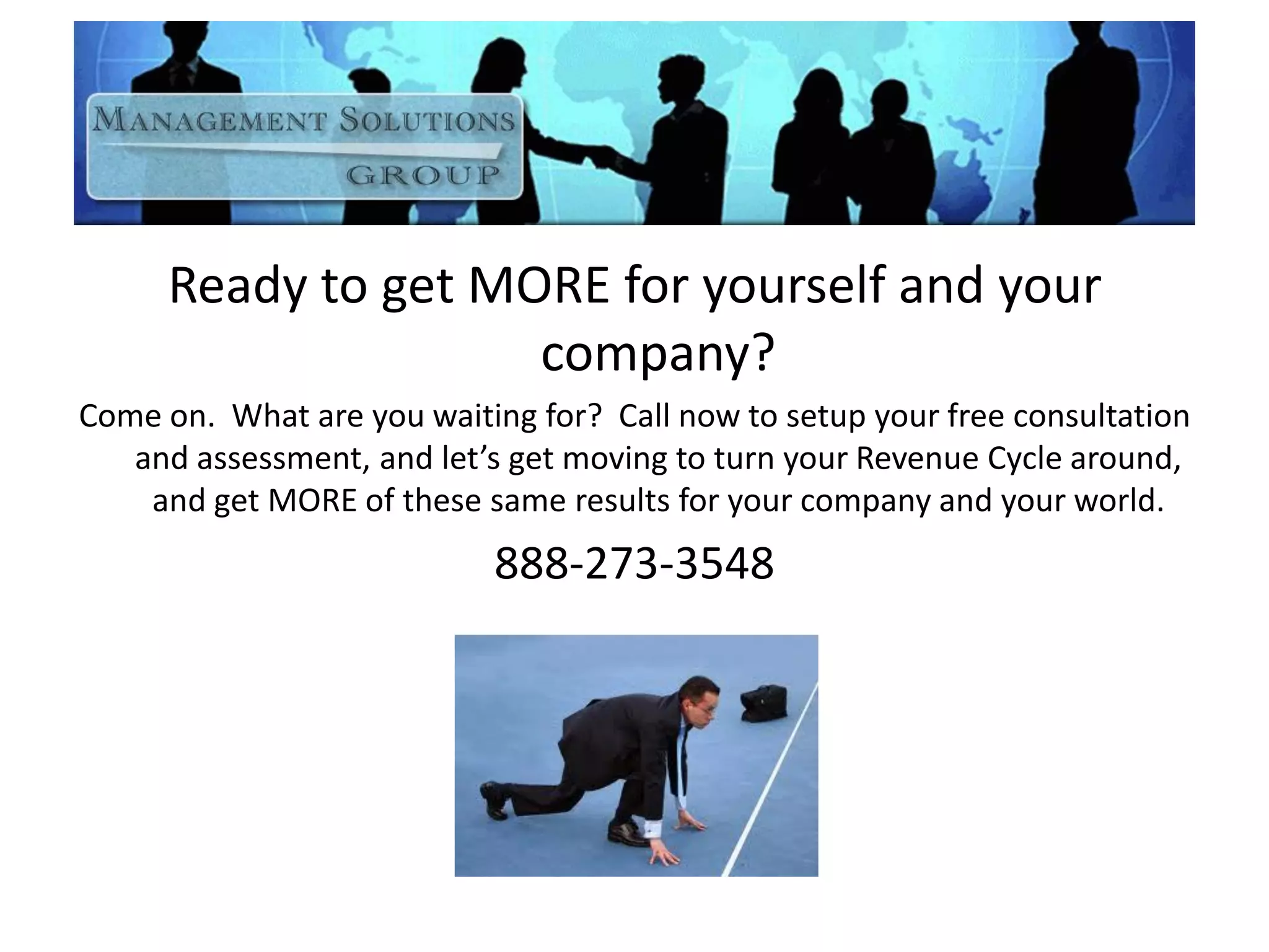 Ready to get MORE for yourself and your
company?
Come on. What are you waiting for? Call now to setup your free consultation
and assessment, and let’s get moving to turn your Revenue Cycle around,
and get MORE of these same results for your company and your world.
888-273-3548
 