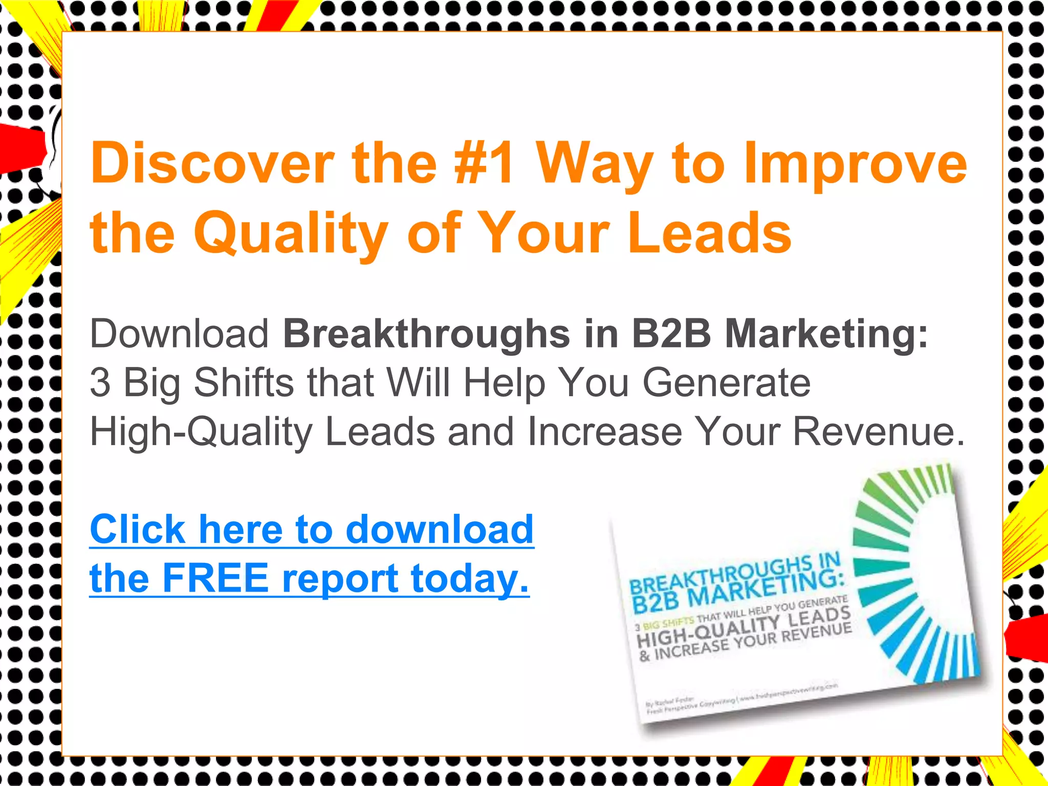 Discover the #1 Way to Improve
the Quality of Your Leads
d
Download Breakthroughs in B2B Marketing:
3 Big Shifts that Will Help You Generate
High-Quality Leads and Increase Your Revenue.

Click here to download
the FREE report today.
 