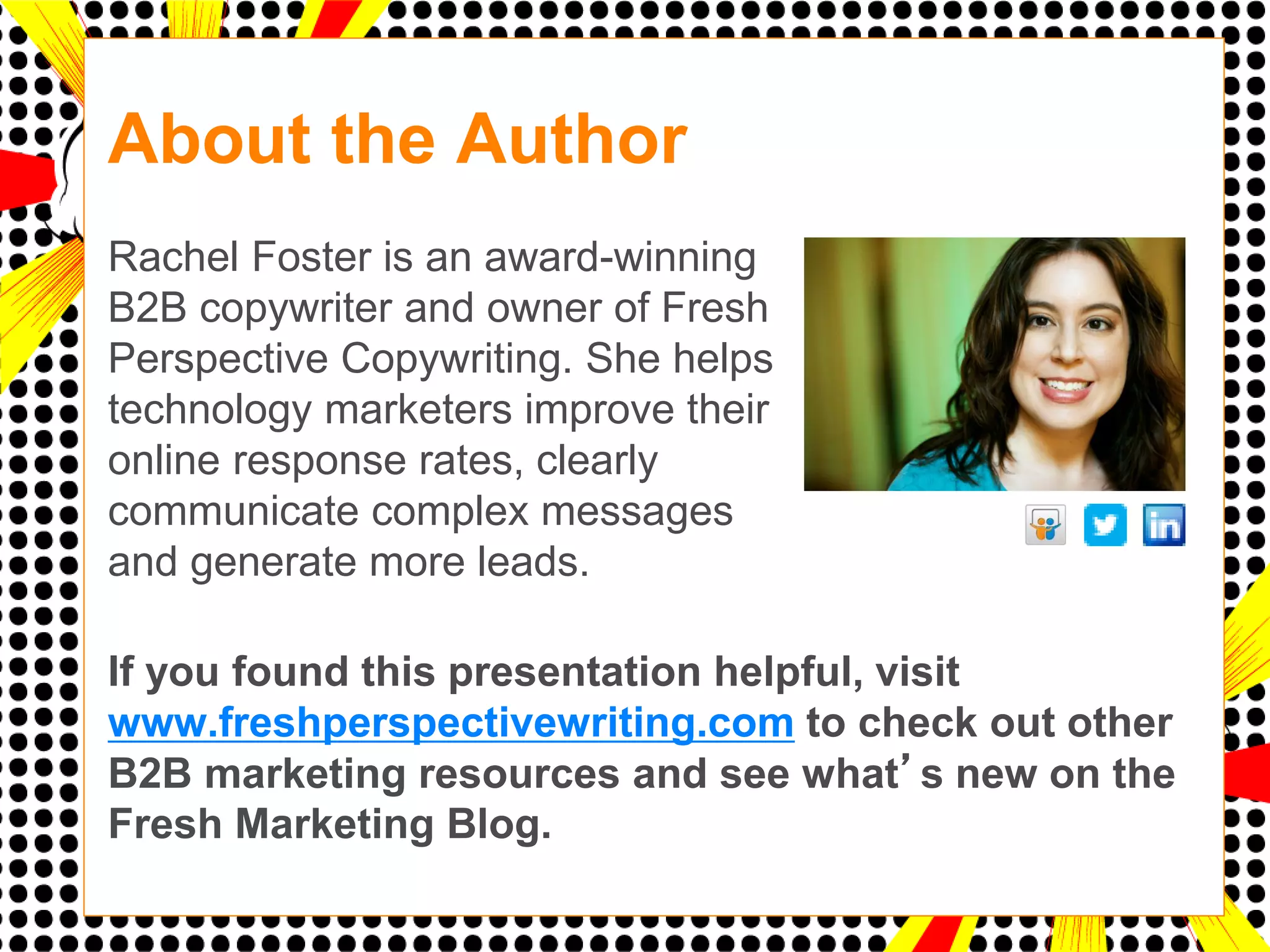 About the Author
d
Rachel Foster is an award-winning
B2B copywriter and owner of Fresh
Perspective Copywriting. She helps
technology marketers improve their
online response rates, clearly
communicate complex messages
and generate more leads.

If you found this presentation helpful, visit
www.freshperspectivewriting.com to check out other
B2B marketing resources and see what’s new on the
Fresh Marketing Blog.
 