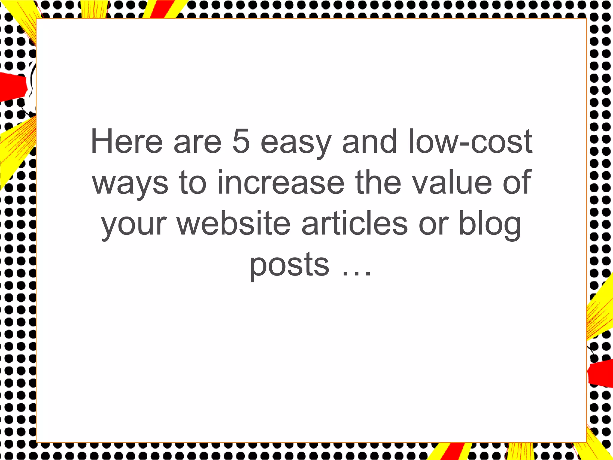 Here are 5 easy and low-cost
ways to increase the value of
your website articles or blog
          posts …
 