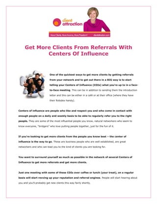 Get More Clients From Referrals With
            Centers Of Influence


                           One of the quickest ways to get more clients by getting referrals

                           from your network and to get out there in a BIG way is to start

                           telling your Centers of Influence (COIs) what you’re up to in a face-

                           to-face meeting. This can be in addition to sending them the introduction

                           letter and this can be either in a café or at their office (where they have

                           their Rolodex handy).



Centers of influence are people who like and respect you and who come in contact with

enough people on a daily and weekly basis to be able to regularly refer you to the right

people. They are some of the most influential people you know, natural networkers who seem to

know everyone, “bridgers” who love putting people together, just for the fun of it.



If you’re looking to get more clients from the people you know best – the center of

influence is the way to go. These are business people who are well established, are great

networkers and who can lead you to the kind of clients you are looking for.



You want to surround yourself as much as possible in the network of several Centers of

Influence to get more referrals and get more clients.



Just one meeting with some of these COIs over coffee or lunch (your treat), on a regular

basis will start revving up your reputation and referral engines. People will start hearing about

you and you’ll probably get new clients this way fairly shortly.
 