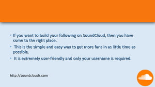 • If you want to build your following on SoundCloud, then you have
  come to the right place.
• This is the simple and easy way to get more fans in as little time as
  possible.
• It is extremely user-friendly and only your username is required.


http://soundcloudr.com
 