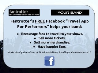Fantrotter’s FREE Facebook “Travel App
For Performers” helps your band:
● Encourage fans to travel to your shows.
● Sell more tickets.
● Sell more merchandise.
● Have happier fans.
Works side-by-side with apps like BandsInTown, BandPage, ReverbNation etc!
 