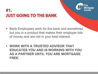  Bank Employees work for the bank and sometimes
but you in a product that makes their employer lots
of money and are not in your best interest.
 WORK WITH A TRUSTED ADVISOR THAT
EDUCATES YOU AND IS WORKING WITH YOU
AS A PARTNER UNTIL YOU ARE MORTGAGE
FREE.

 