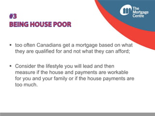  too often Canadians get a mortgage based on what
they are qualified for and not what they can afford;

 Consider the lifestyle you will lead and then
measure if the house and payments are workable
for you and your family or if the house payments are
too much.

 