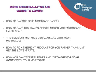 

HOW TO PAY OFF YOUR MORTGAGE FASTER;



HOW TO SAVE THOUSANDS OF DOLLARS ON YOUR MORTGAGE
EVERY YEAR;



THE 3 BIGGEST MISTAKES YOU CAN MAKE WITH YOUR
MORTGAGE;



HOW TO PICK THE RIGHT PRODUCT FOR YOU RATHER THAN JUST
GET THE LOWEST RATE;



HOW YOU CAN TAKE IT FURTHER AND “GET MORE FOR YOUR
MONEY” WITH YOUR MORTGAGE.

 