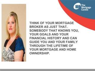 THINK OF YOUR MORTGAGE
BROKER AS JUST THAT.
SOMEBODY THAT KNOWS YOU,
YOUR GOALS AND YOUR
FINANCIAL HISTORY AND CAN
GUIDE YOU AND YOUR FAMILY
THROUGH THE LIFETIME OF
YOUR MORTGAGE AND HOME
OWNERSHIP.

 