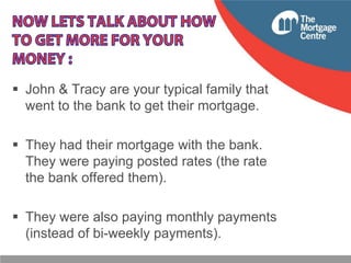  John & Tracy are your typical family that
went to the bank to get their mortgage.
 They had their mortgage with the bank.
They were paying posted rates (the rate
the bank offered them).

 They were also paying monthly payments
(instead of bi-weekly payments).

 