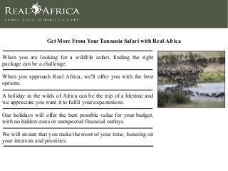 Get More From Your Tanzania Safari with Real Africa
When you are looking for a wildlife safari, finding the right
package can be a challenge.
When you approach Real Africa, we'll offer you with the best
options.
A holiday in the wilds of Africa can be the trip of a lifetime and
we appreciate you want it to fulfil your expectations.
Our holidays will offer the best possible value for your budget,
with no hidden costs or unexpected financial outlays.
We will ensure that you make the most of your time, focusing on
your interests and priorities.
 