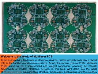 Welcome to the World of Multilayer PCB
In the ever-evolving landscape of electronic devices, printed circuit boards play a pivotal
role as the backbone of electronic systems. Among the various types of PCBs, Multilayer
PCBs stand out as a sophisticated and integral component, powering the intricate
functionality of modern electronic devices. In this blog, we'll delve into the world
of Multilayer PCB, exploring their structure, advantages, applications, and the role they
 