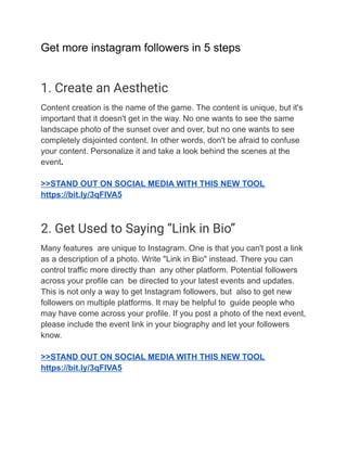 Get more instagram followers in 5 steps
1. Create an Aesthetic
Content creation is the name of the game. The content is unique, but it's
important that it doesn't get in the way. No one wants to see the same
landscape photo of the sunset over and over, but no one wants to see
completely disjointed content. In other words, don't be afraid to confuse
your content. Personalize it and take a look behind the scenes at the
event.
>>STAND OUT ON SOCIAL MEDIA WITH THIS NEW TOOL
https://bit.ly/3qFlVA5
2. Get Used to Saying “Link in Bio”
Many features are unique to Instagram. One is that you can't post a link
as a description of a photo. Write "Link in Bio" instead. There you can
control traffic more directly than any other platform. Potential followers
across your profile can be directed to your latest events and updates.
This is not only a way to get Instagram followers, but also to get new
followers on multiple platforms. It may be helpful to guide people who
may have come across your profile. If you post a photo of the next event,
please include the event link in your biography and let your followers
know.
>>STAND OUT ON SOCIAL MEDIA WITH THIS NEW TOOL
https://bit.ly/3qFlVA5
 