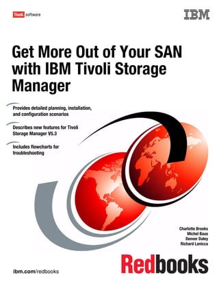 Front cover



Get More Out of Your SAN
with IBM Tivoli Storage
Manager
Provides detailed planning, installation,
and configuration scenarios

Describes new features for Tivoli
Storage Manager V5.3

Includes flowcharts for
troubleshooting




                                                          Charlotte Brooks
                                                              Michel Baus
                                                             Denver Daley
                                                          Richard Lanicca




ibm.com/redbooks
 