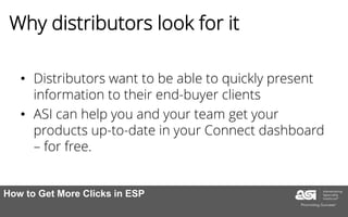 Why distributors look for it
• Distributors want to be able to quickly present
information to their end-buyer clients
• ASI can help you and your team get your
products up-to-date in your Connect dashboard
– for free.
How to Get More Clicks in ESP
 
