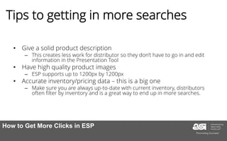 Tips to getting in more searches
• Give a solid product description
– This creates less work for distributor so they don’t have to go in and edit
information in the Presentation Tool
• Have high quality product images
– ESP supports up to 1200px by 1200px
• Accurate inventory/pricing data – this is a big one
– Make sure you are always up-to-date with current inventory, distributors
often filter by inventory and is a great way to end up in more searches.
How to Get More Clicks in ESP
 