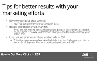 Tips for better results with your
marketing efforts
• Review your data once a week
– Your rep can go over various campaign data
• Iterate and make small changes
– If you are not making constant changes to product descriptions or testing
pricing, there is no way to determine what you need to do to improve your
SEO in ESP
• Use unique phone numbers and emails in ESP
– This allows you to see where exactly distributors are finding your products
(i.e. an Email Express Blast or a product description in ESP)
How to Get More Clicks in ESP
 