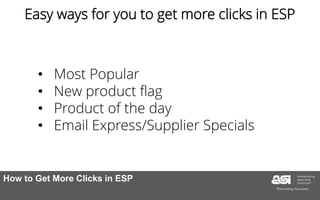 1. Break down the goal of the ad
2. Don’t make marketing that
complicated
3. Think about the profiles of your
customers
• Most Popular
• New product flag
• Product of the day
• Email Express/Supplier Specials
Easy ways for you to get more clicks in ESP
How to Get More Clicks in ESP
 