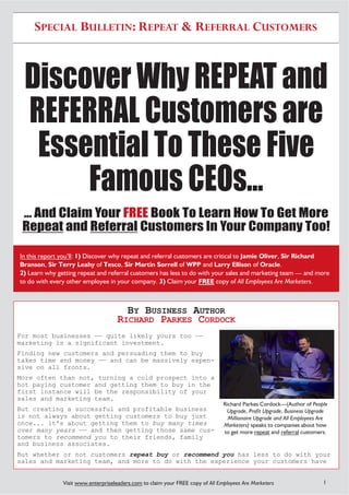 SPECIAL BULLETIN: REPEAT & REFERRAL CUSTOMERS



 Discover Why REPEAT and
 REFERRAL Customers are
  Essential To These Five
      Famous CEOs...
 ... And Claim Your FREE Book To Learn How To Get More
 Repeat and Referral Customers In Your Company Too!

In this report you’ll: 1) Discover why repeat and referral customers are critical to Jamie Oliver, Sir Richard
Branson, Sir Terry Leahy of Tesco, Sir Martin Sorrell of WPP and Larry Ellison of Oracle.
2) Learn why getting repeat and referral customers has less to do with your sales and marketing team — and more
to do with every other employee in your company. 3) Claim your FREE copy of All Employees Are Marketers.



                                       BY BUSINESS AUTHOR
                                     RICHARD PARKES CORDOCK
For most businesses —— quite likely yours too ——
marketing is a significant investment.
Finding new customers and persuading them to buy
takes time and money —— and can be massively expen-
sive on all fronts.
More often than not, turning a cold prospect into a
hot paying customer and getting them to buy in the
first instance will be the responsibility of your
sales and marketing team.
                                                                                Richard Parkes Cordock—(Author of People
But creating a successful and profitable business                                Upgrade, Profit Upgrade, Business Upgrade
is not always about getting customers to buy just                                 Millionaire Upgrade and All Employees Are
once... it's about getting them to buy many times                               Marketers) speaks to companies about how
over many years —— and then getting those same cus-                             to get more repeat and referral customers.
tomers to recommend you to their friends, family
and business associates.
But whether or not customers repeat buy or recommend you has less to do with your
sales and marketing team, and more to do with the experience your customers have


               Visit www.enterpriseleaders.com to claim your FREE copy of All Employees Are Marketers                    1
 