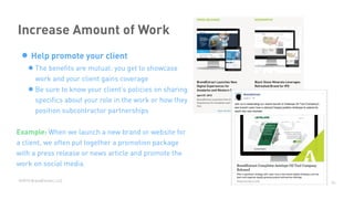 ©2015 BrandExtract, LLC
Increase Amount of Work
• Help promote your client
•The beneﬁts are mutual: you get to showcase
work and your client gains coverage
•Be sure to know your client’s policies on sharing
speciﬁcs about your role in the work or how they
position subcontractor partnerships
Example: When we launch a new brand or website for
a client, we often put together a promotion package
with a press release or news article and promote the
work on social media.
26
 