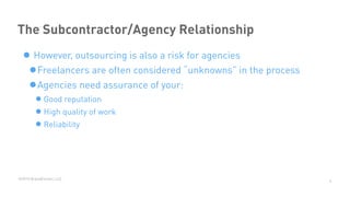 ©2015 BrandExtract, LLC
The Subcontractor/Agency Relationship
• However, outsourcing is also a risk for agencies
•Freelancers are often considered “unknowns” in the process
•Agencies need assurance of your:
•Good reputation
•High quality of work
•Reliability
4
 
