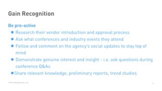 ©2015 BrandExtract, LLC
Gain Recognition
Be pro-active
•Research their vendor introduction and approval process
• Ask what conferences and industry events they attend
• Follow and comment on the agency’s social updates to stay top of
mind
• Demonstrate genuine interest and insight - i.e. ask questions during
conference Q&As
•Share relevant knowledge, preliminary reports, trend studies
9
 