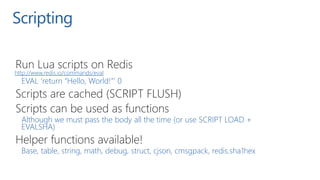 Scripting
Run Lua scripts on Redis
http://www.redis.io/commands/eval
EVAL ‘return “Hello, World!”’ 0
Scripts are cached (S...