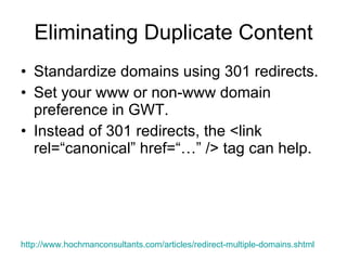 Eliminating Duplicate Content Standardize domains using 301 redirects. Set your www or non-www domain preference in GWT. Instead of 301 redirects, the <link rel=“canonical” href=“…” /> tag can help.  http://www.hochmanconsultants.com/articles/redirect-multiple-domains.shtml   