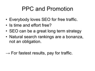 PPC and Promotion Everybody loves SEO for free traffic. Is time and effort free?  SEO can be a great long term strategy Natural search rankings are a bonanza, not an obligation. ->  For fastest results, pay for traffic. 